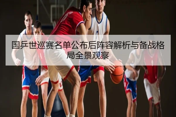 国乒世巡赛名单公布后阵容解析与备战格局全景观察