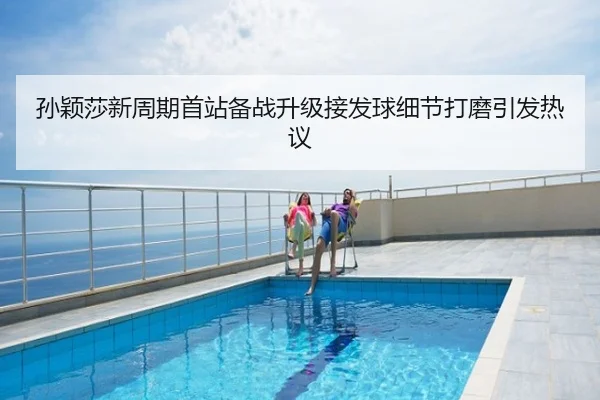 孙颖莎新周期首站备战升级接发球细节打磨引发热议