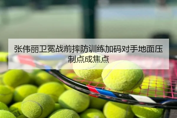 张伟丽卫冕战前摔防训练加码对手地面压制点成焦点